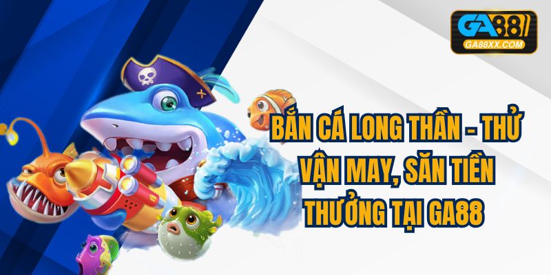 Bắn Cá Long Thần – Thử Vận May, Săn Tiền Thưởng Tại GA88 